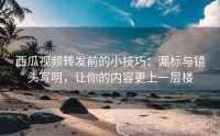 西瓜视频转发前的小技巧：漏标与镜头写明，让你的内容更上一层楼