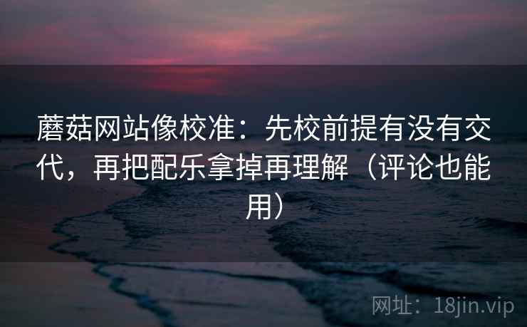 蘑菇网站像校准:先校前提有没有交代,再把配乐拿掉再理解(评论也能用) 蘑菇网站像校准:先校前提有没有交代,再把配乐拿掉再理解(评论也能用)