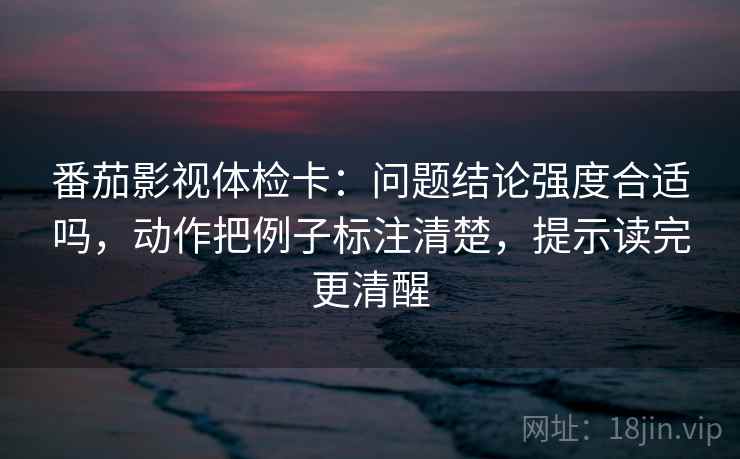 番茄影视体检卡：问题结论强度合适吗，动作把例子标注清楚，提示读完更清醒