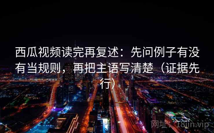 西瓜视频读完再复述:先问例子有没有当规则,再把主语写清楚(证据先行) 西瓜视频读完再复述:先问例子有没有当规则,再把主语写清楚(证据先行)