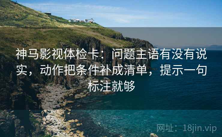 神马影视体检卡:问题主语有没有说实,动作把条件补成清单,提示一句标注就够 神马影视体检卡:问题主语有没有说实,动作把条件补成清单,提示一句标注就够