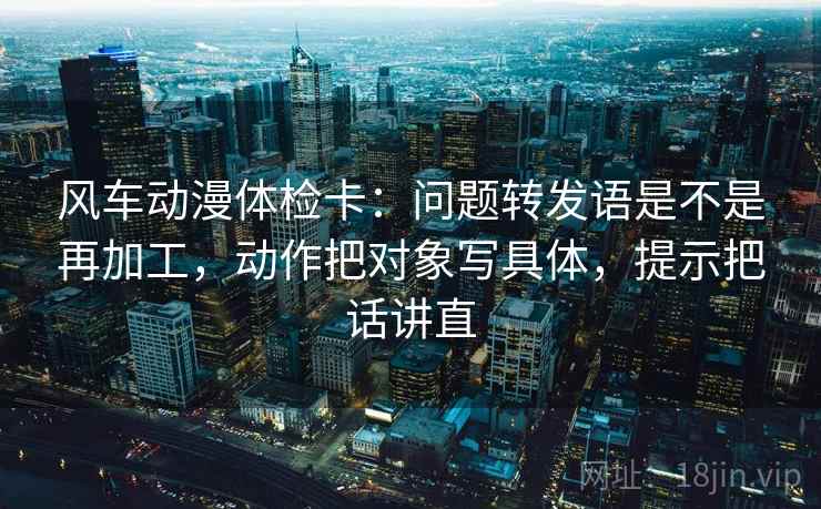 风车动漫体检卡：问题转发语是不是再加工，动作把对象写具体，提示把话讲直