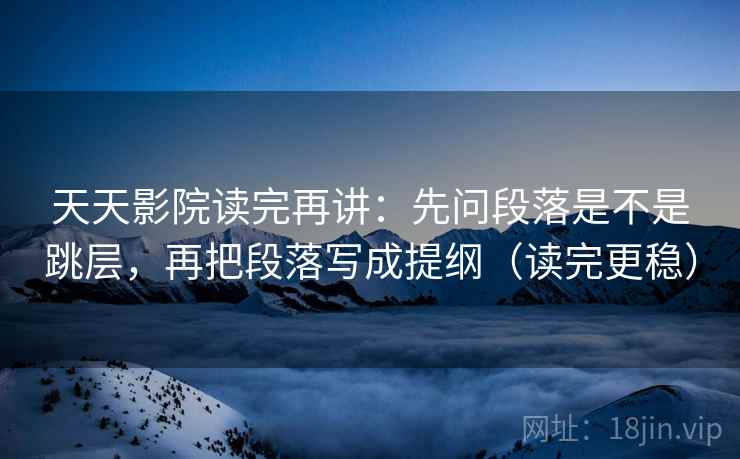 天天影院读完再讲：先问段落是不是跳层，再把段落写成提纲（读完更稳）