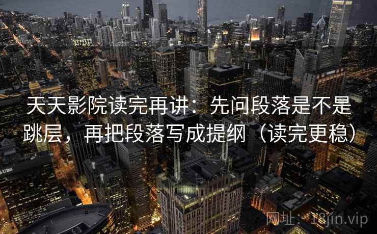 天天影院读完再讲：先问段落是不是跳层，再把段落写成提纲（读完更稳）