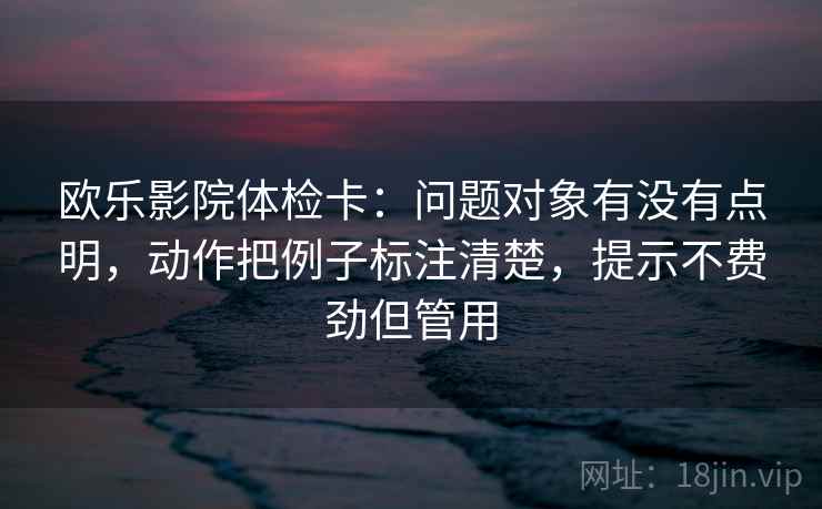 欧乐影院体检卡:问题对象有没有点明,动作把例子标注清楚,提示不费劲但管用 欧乐影院体检卡:问题对象有没有点明,动作把例子标注清楚,提示不费劲但管用