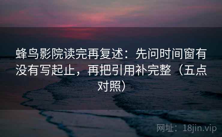 蜂鸟影院读完再复述：先问时间窗有没有写起止，再把引用补完整（五点对照）