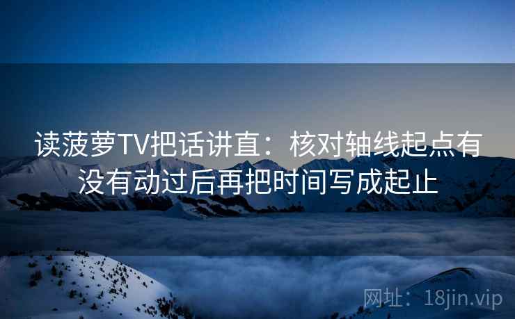 读菠萝TV把话讲直：核对轴线起点有没有动过后再把时间写成起止