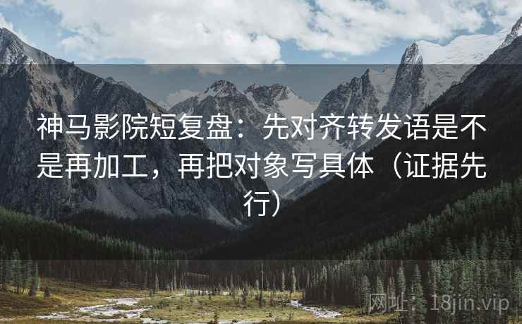神马影院短复盘：先对齐转发语是不是再加工，再把对象写具体（证据先行）