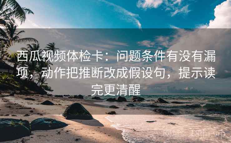 西瓜视频体检卡:问题条件有没有漏项,动作把推断改成假设句,提示读完更清醒 西瓜视频体检卡:问题条件有没有漏项,动作把推断改成假设句,提示读完更清醒