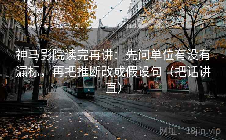 神马影院读完再讲：先问单位有没有漏标，再把推断改成假设句（把话讲直）