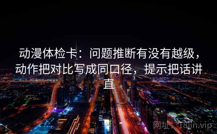 动漫体检卡：问题推断有没有越级，动作把对比写成同口径，提示把话讲直