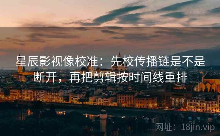 星辰影视像校准：先校传播链是不是断开，再把剪辑按时间线重排