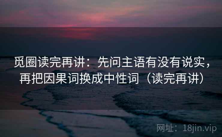 觅圈读完再讲：先问主语有没有说实，再把因果词换成中性词（读完再讲）