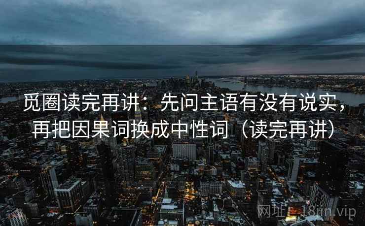 觅圈读完再讲：先问主语有没有说实，再把因果词换成中性词（读完再讲）