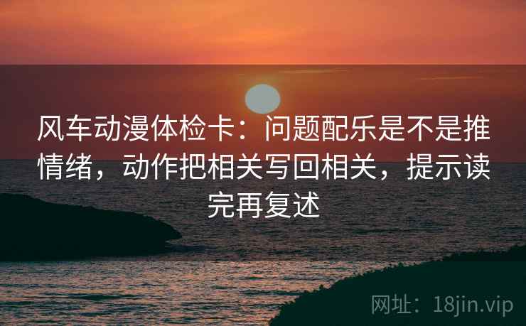 风车动漫体检卡：问题配乐是不是推情绪，动作把相关写回相关，提示读完再复述
