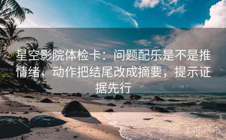 星空影院体检卡：问题配乐是不是推情绪，动作把结尾改成摘要，提示证据先行