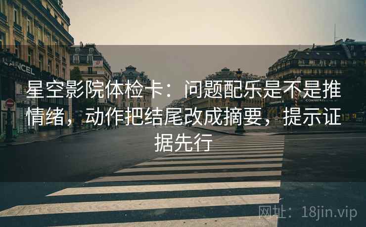 星空影院体检卡：问题配乐是不是推情绪，动作把结尾改成摘要，提示证据先行