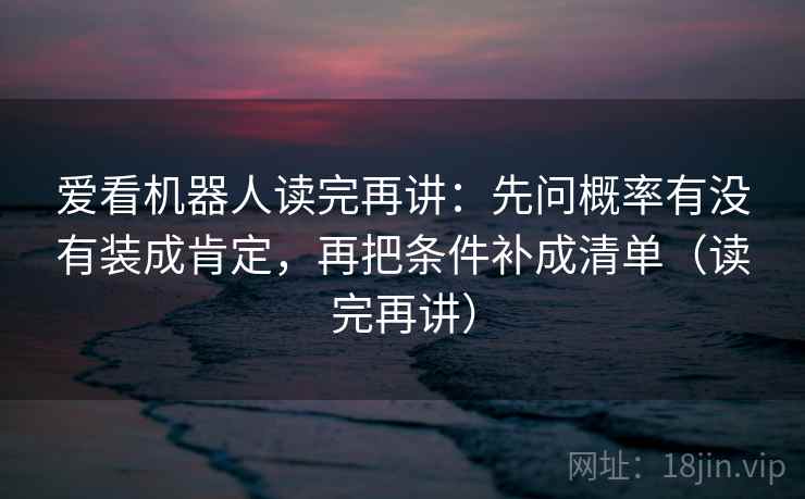 爱看机器人读完再讲：先问概率有没有装成肯定，再把条件补成清单（读完再讲）