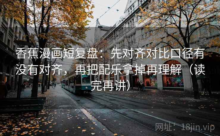 香蕉漫画短复盘：先对齐对比口径有没有对齐，再把配乐拿掉再理解（读完再讲）