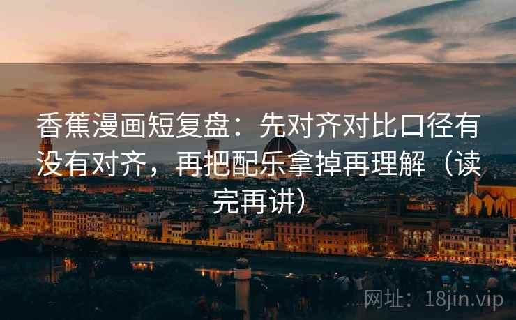 香蕉漫画短复盘：先对齐对比口径有没有对齐，再把配乐拿掉再理解（读完再讲）