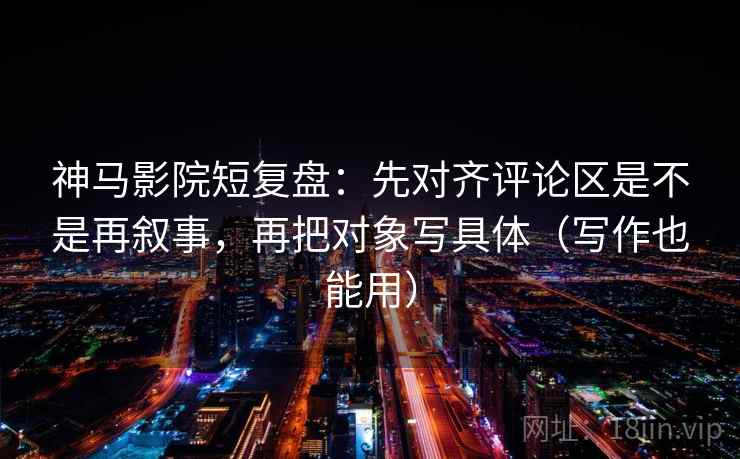 神马影院短复盘：先对齐评论区是不是再叙事，再把对象写具体（写作也能用）
