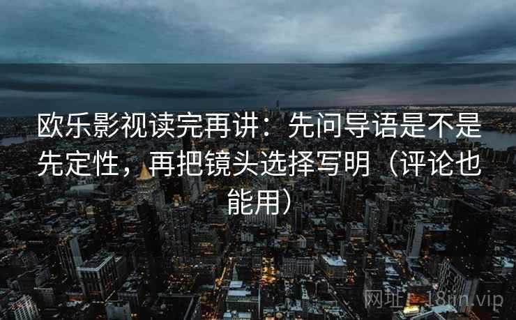 欧乐影视读完再讲：先问导语是不是先定性，再把镜头选择写明（评论也能用）
