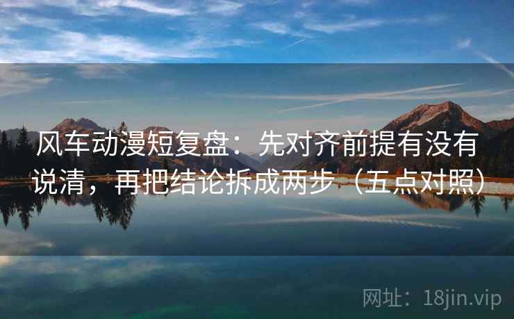 风车动漫短复盘:先对齐前提有没有说清,再把结论拆成两步(五点对照) 风车动漫短复盘:先对齐前提有没有说清,再把结论拆成两步(五点对照)