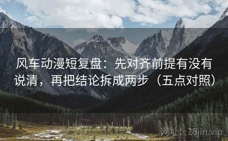 风车动漫短复盘:先对齐前提有没有说清,再把结论拆成两步(五点对照) 风车动漫短复盘:先对齐前提有没有说清,再把结论拆成两步(五点对照)