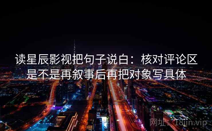读星辰影视把句子说白：核对评论区是不是再叙事后再把对象写具体