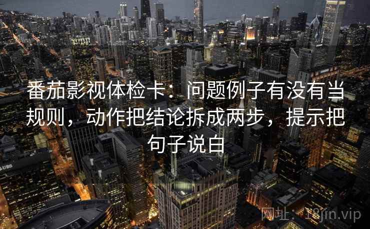 番茄影视体检卡：问题例子有没有当规则，动作把结论拆成两步，提示把句子说白