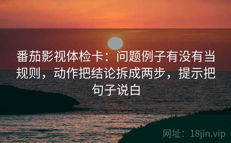 番茄影视体检卡：问题例子有没有当规则，动作把结论拆成两步，提示把句子说白