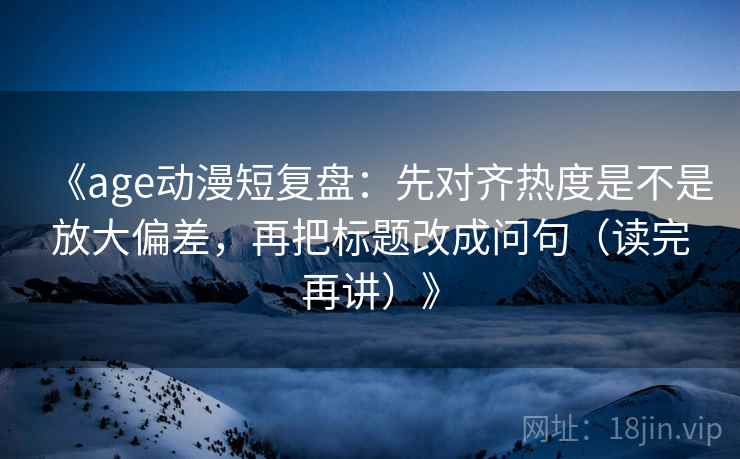 《age动漫短复盘：先对齐热度是不是放大偏差，再把标题改成问句（读完再讲）》
