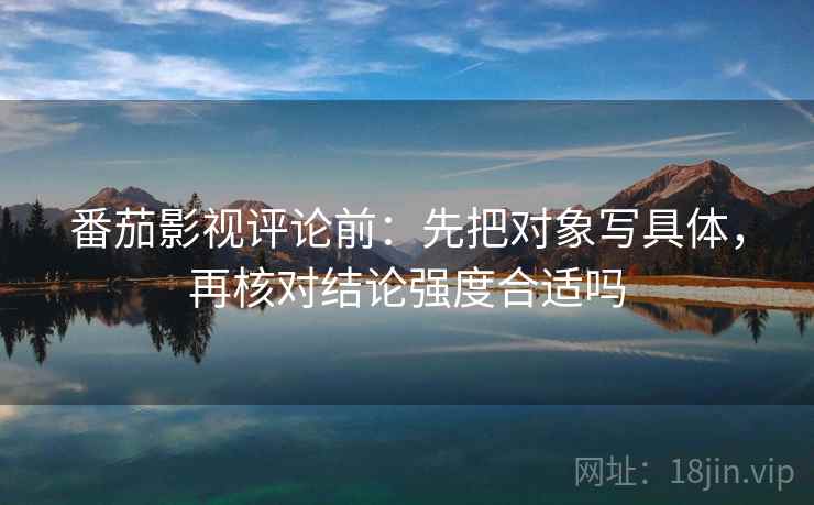 番茄影视评论前：先把对象写具体，再核对结论强度合适吗