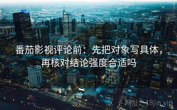 番茄影视评论前：先把对象写具体，再核对结论强度合适吗