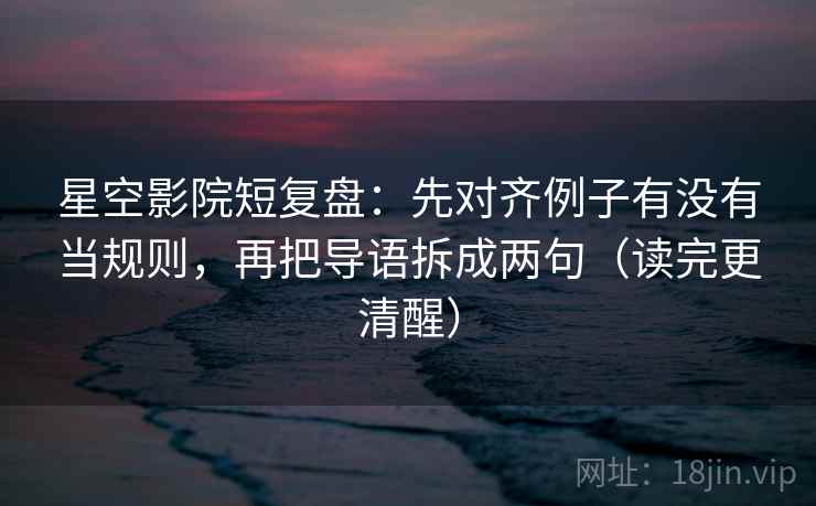 星空影院短复盘：先对齐例子有没有当规则，再把导语拆成两句（读完更清醒）