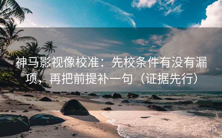 神马影视像校准：先校条件有没有漏项，再把前提补一句（证据先行）
