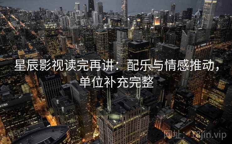 星辰影视读完再讲：配乐与情感推动，单位补充完整