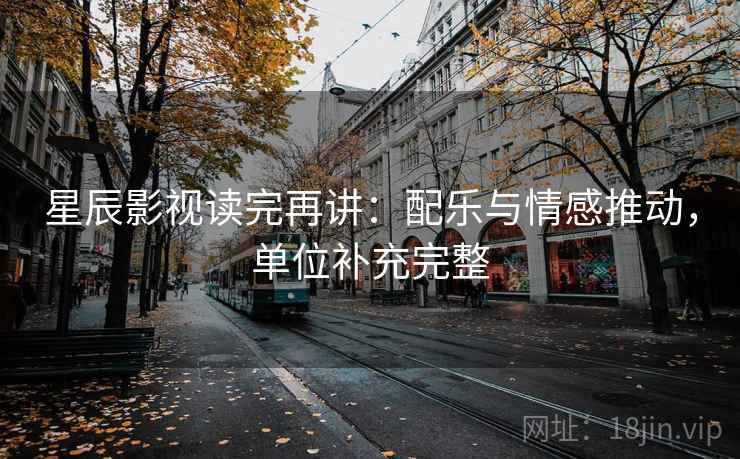 星辰影视读完再讲：配乐与情感推动，单位补充完整