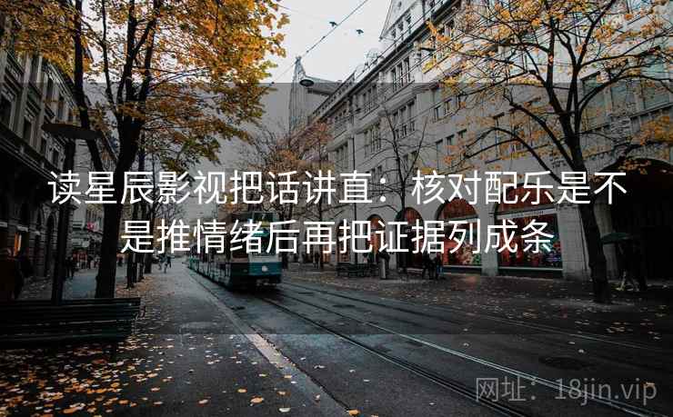 读星辰影视把话讲直：核对配乐是不是推情绪后再把证据列成条