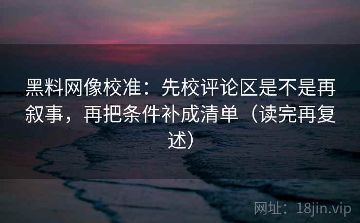 黑料网像校准：先校评论区是不是再叙事，再把条件补成清单（读完再复述）