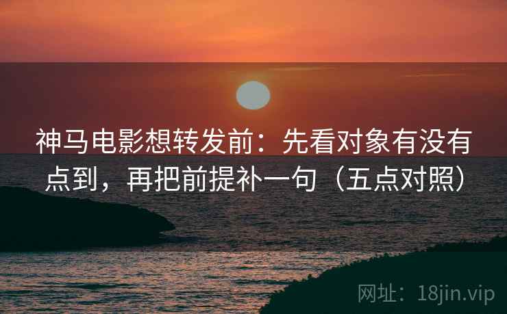神马电影想转发前：先看对象有没有点到，再把前提补一句（五点对照）