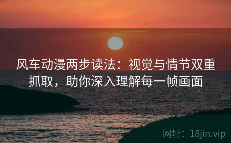 风车动漫两步读法：视觉与情节双重抓取，助你深入理解每一帧画面