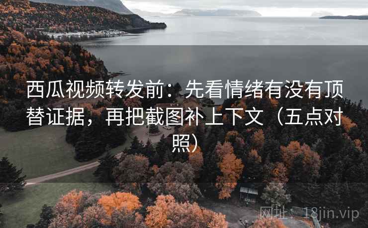 西瓜视频转发前：先看情绪有没有顶替证据，再把截图补上下文（五点对照）