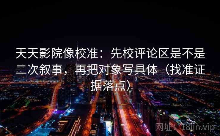 天天影院像校准：先校评论区是不是二次叙事，再把对象写具体（找准证据落点）