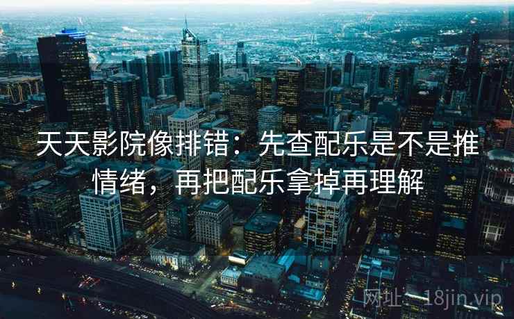 天天影院像排错：先查配乐是不是推情绪，再把配乐拿掉再理解