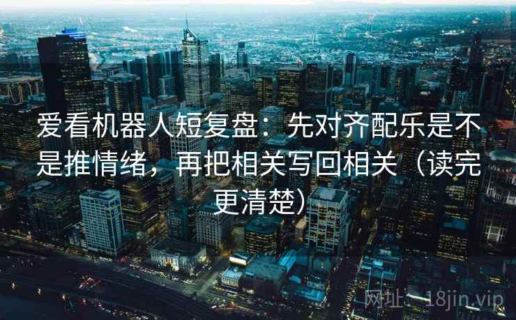 爱看机器人短复盘：先对齐配乐是不是推情绪，再把相关写回相关（读完更清楚）
