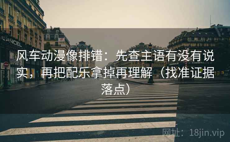 风车动漫像排错：先查主语有没有说实，再把配乐拿掉再理解（找准证据落点）