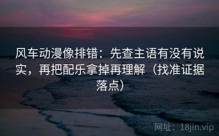 风车动漫像排错：先查主语有没有说实，再把配乐拿掉再理解（找准证据落点）