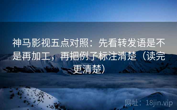 神马影视五点对照：先看转发语是不是再加工，再把例子标注清楚（读完更清楚）