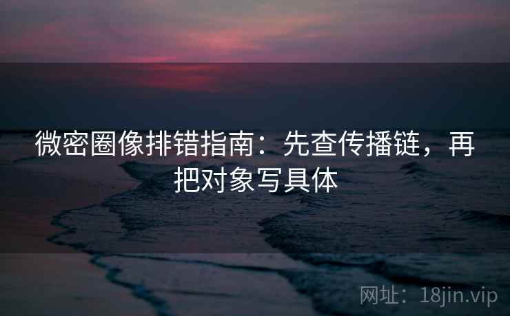 微密圈像排错指南：先查传播链，再把对象写具体